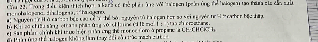 Tên gội cun x
Câu 22. Trong điều kiện thích hợp, alkane có thể phản ứng với halogen (phản ứng thế halogen) tạo thành các dẫn xuất
monohalogeno, dihalogeno, trihalogeno.
a) Nguyên tử H ở carbon bậc cao dể bị thế bởi nguyên tử halogen hơn so với nguyên tử H ở carbon bậc thấp.
bb Khi có chiếu sáng, ethane phản ứng với chlorine (tỉ lệ mol 1 : 1) tạo chloroethane.
c) Sản phầm chính khi thực hiện phản ứng thế monochloro ở propane là CH_3 ClCH_3. 
d) Phản ứng thế halogen không làm thay đổi cấu trúc mạch carbon.