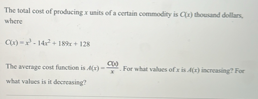 The total cost of producing x units of a certain commodity is C(x) thousand dollars, 
where
C(x)=x^3-14x^2+189x+128
The average cost function is A(x)= C(x)/x . For what values of x is A(x) increasing? For 
what values is it decreasing?