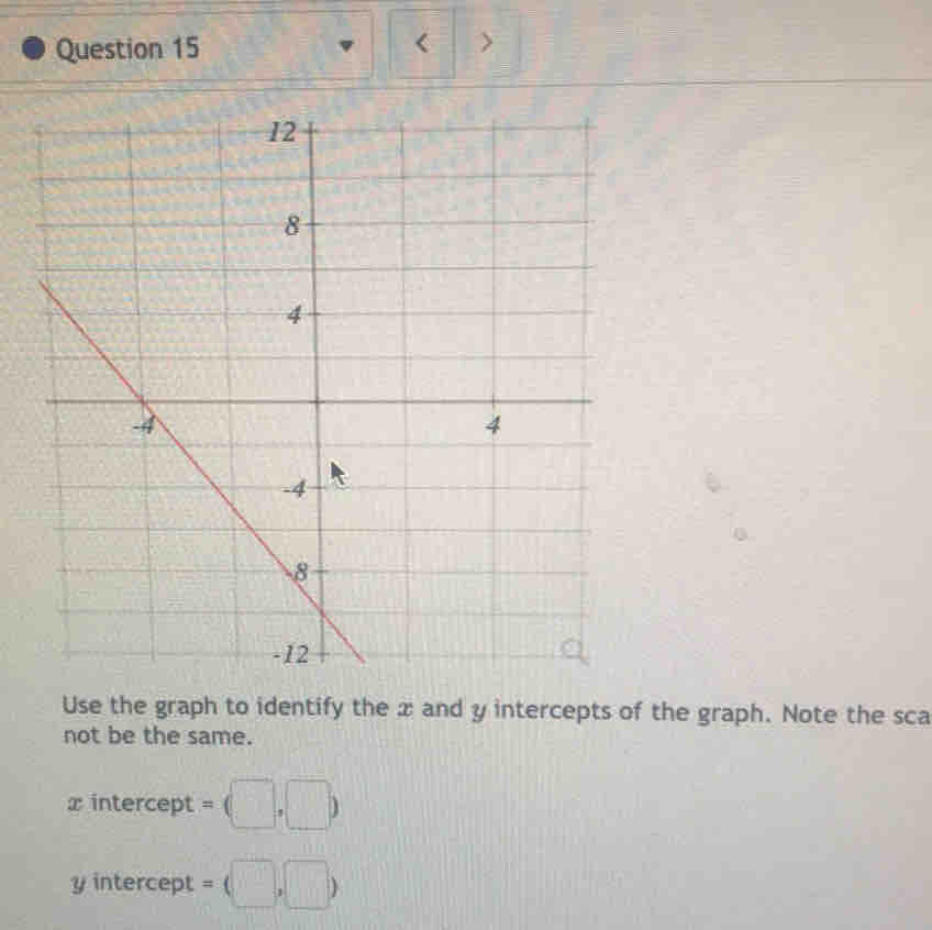 < > 
Use the graph to identify the x and y intercepts of the graph. Note the sca 
not be the same.
x intercept = (□ ,□ )
y intercept = (□ ,□ )