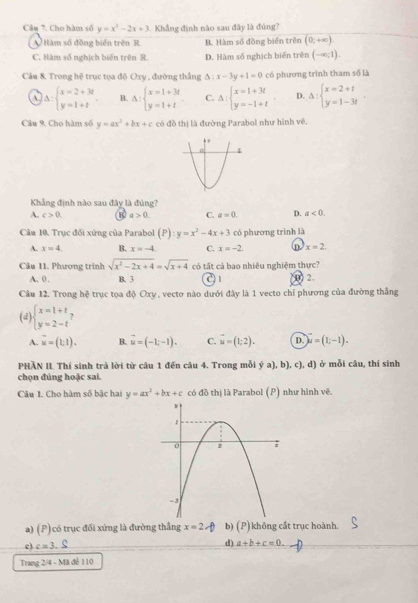 Cho hàm số y=x^2-2x+3 Khẳng định nào sau đây là đúng?
A Hàm số đồng biến trên R. B. Hàm số đồng biển trên (0;+∈fty ).
C. Hàm số nghịch biển trên R. D. Hàm số nghịch biến trên (-∈fty ;1).
Câu & Trong hệ trục tọa độ Oxy , đường thẳng △ :x-3y+1=0 có phương trình tham số là
a Delta :beginarrayl x=2+3t y=1+tendarray. . B. Delta :beginarrayl x=1+3t y=1+tendarray. C. Delta :beginarrayl x=1+3t y=-1+tendarray. D. Delta :beginarrayl x=2+t y=1-3tendarray. .
Câu 9. Cho hàm số y=ax^2+bx+c có đồ thị là đường Parabol như hình vẽ.
Khẳng định nào sau đây là đúng?
A. c>0. B a>0. C. a=0. D. a<0.
Câu 10. Trục đối xứng của Parabol (P):y=x^2-4x+3 có phương trình là
A. x=4. B. x=-4. C. x=-2. D x=2.
Câu 11. Phương trình sqrt(x^2-2x+4)=sqrt(x+4) có tất cả bao nhiêu nghiệm thực?
A.0. B. 3 21
2.
Câu 12. Trong hệ trục tọa độ Oxy , vectơ nào dưới đây là 1 vecto chỉ phương của đường thẳng
(d) beginarrayl x=1+t y=2-tendarray.
A. vector u=(1;1). B. vector u=(-1;-1). C. vector u=(1;2). D. vector u=(1;-1).
PHÀN II. Thí sinh trả lời từ câu 1 đến câu 4. Trong mỗi ý a) ,b) , c), d) ở mỗi câu, thí sinh
chọn đúng hoặc sai.
Câu 1. Cho hàm số bậc hai y=ax^2+bx+c có đồ thị là Parabol (P) như hình vẽ.
a) (P) có trục đối xứng là đường thẳng x=2 b) (P) không cắt trục hoành.
c) c=3.S
d) a+b+c=0.
Trang 2/4 - Mã đề 110