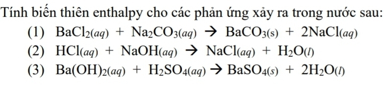 Tính biến thiên enthalpy cho các phản ứng xảy ra trong nước sau: 
(1) BaCl_2(aq)+Na_2CO_3(aq)to BaCO_3(s)+2NaCl(aq)
(2) HCl(aq)+NaOH(aq)to NaCl(aq)+H_2O(l)
(3) Ba(OH)_2(aq)+H_2SO_4(aq)to BaSO_4(s)+2H_2O(l)