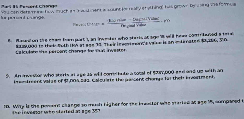 Part III: Percent Change 
You can determine how much an investment account (or really anything) has grown by using the formula 
for percent change.
PercentChange= ((Endvalue-OriginalValue))/OriginalValue -100
8. Based on the chart from part 1, an investor who starts at age 15 will have contributed a total
$339,000 to their Roth IRA at age 70. Their investment's value is an estimated $3,286, 310. 
Calculate the percent change for that investor. 
9. An investor who starts at age 35 will contribute a total of $237,000 and end up with an 
investment value of $1,004,030. Calculate the percent change for their investment. 
10. Why is the percent change so much higher for the investor who started at age 15, compared t 
the investor who started at age 35?