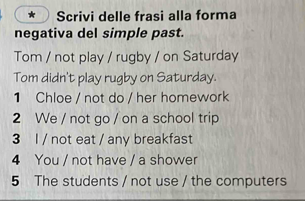 Scrivi delle frasi alla forma 
negativa del simple past. 
Tom / not play / rugby / on Saturday 
Tom didn't play rugby on Saturday. 
1 Chloe / not do / her homework 
2 We / not go / on a school trip 
3 l / not eat / any breakfast 
4 You / not have / a shower 
5 The students / not use / the computers