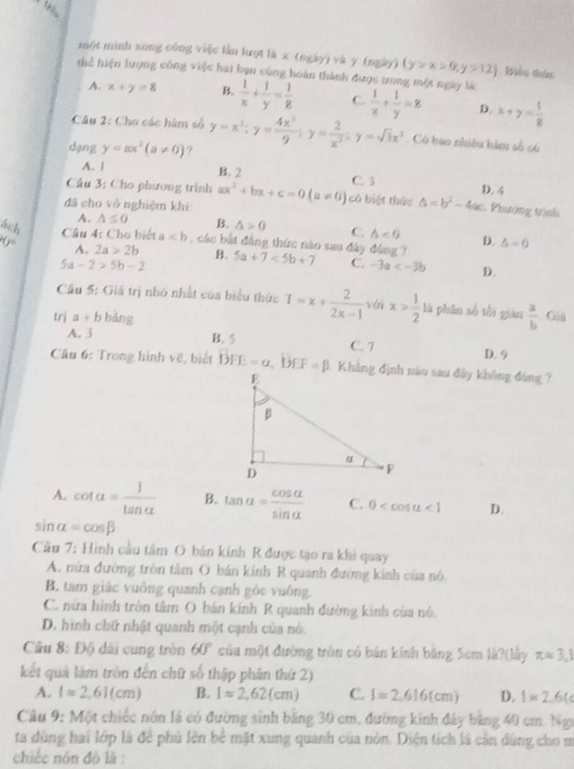 một mình xong công việc lằn lượt là x (ngày) và y (ngày) (y>x>0,y>12) Biểu thả
thể hiện lượng công việc hai bạn cũng hoàn thành được trong một ngày là:
A. x+y=8 B.  1/x + 1/y = 1/8  C.  1/x + 1/y =8 D. x+y= 1/2 
Câu 2: Cho các hàm số y=x^2;y= 4x^3/9 ;y= 2/x^2 ;y=sqrt(3)x^3 Có bao nhiều hàm số có
dang y=ax^2(a!= 0) ?
A. ∫ B. 2
C. 3 D. 4
Câu 3: Cho phương trình ax^2+bx+c=0(a!= 0) cô biệt thức △ =b^2-4ac Phương trình
đã cho vô nghiệm khi:
A. △ ≤ 0
B. △ >0 C. △ ∠ G D. △ =0
ách  Câu 4: Cho biết a , các bắt đẳng thức nào sau đây đúng ?
H jo A. 2a>2b
B. 5a+7<5b+7 C. -3a D.
5a-2>5b-2
Câu 5: Giá trị nhỏ nhất của biểu thức T=x/  2/2x-1  véi x> 1/2  là phân số tối giàn  a/b 
trị a+b bǎng . Giá
A. 3 B. 5 C. 7
D. 9
Câu 6: Trong hình vẽ, biết DFE=a,BEF=beta 1. Khẳng định nào sau đây không đùng ?
A. cot alpha = 1/tan alpha   B. tan alpha = cos alpha /sin alpha   C. 0 <1</tex> D.
sin alpha =cos beta
Câu 7: Hình cầu tâm O bán kính R được tạo ra khi quay
A. nửa đường tròn tâm O bán kính R quanh đường kính của nó
B. tam giác vuống quanh cạnh góc vuông.
C. nữa hình tròn tâm O bán kính R quanh đường kinh của nó.
D. hình chữ nhật quanh một cạnh của nó.
Câu 8: Độ dài cung tròn 60° của một đường tròn có bản kính băng 5cm là?(lấy π approx 3,1
kết quả làm tròn đến chữ số thập phân thứ 2)
A. lapprox 2,61(cm) B. 1approx 2,62(cm) C. Iapprox 2,616(cm) D. 1approx 2.6(c
Câu 9: Một chiếc nón lã có đường sinh bằng 30 cm, đường kinh đây bằng 40 cm. Ngy
ta dùng hai lớp là để phủ lên bê mặt xung quanh của nón. Diện tích là cần dùng cho m
chiếc nón đồ là :