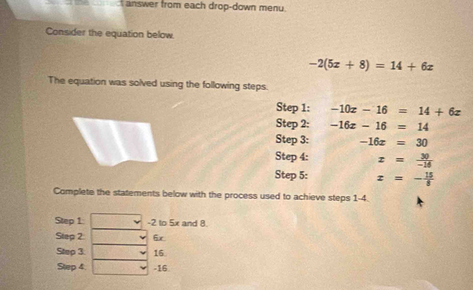 answer from each drop-down menu. 
Consider the equation below.
-2(5x+8)=14+6x
The equation was solved using the following steps. 
Step 1: -10x-16=14+6x
Step 2: -16x-16=14
Step 3: -16x=30
Step 4:
x= 30/-16 
Step 5:
x=- 15/8 
Complete the statements below with the process used to achieve steps 1-4. 
Step 1 -2 to 5x and 8. 
Step 2 6x 
Step 3 16. 
Step 4. -16