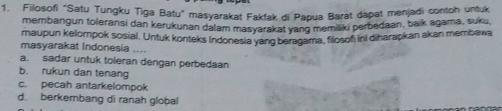 Filosofi “Satu Tungku Tiga Batu” masyarakat Fakfak di Papua Barat dapat menjadi contoh untuk
membangun toleransi dan kerukunan dalam masyarakat yang memiliki perbedaan, baik agama, suku,
maupun kelompok sosial. Untuk konteks Indonesia yang beragama, filosofi ini diharapkan akan membawa
masyarakat Indonesia _-.
a. sadar untuk toleran dengan perbedaan
b. rukun dan tenang
c. pecah antarkelompok
d. berkembang di ranah global