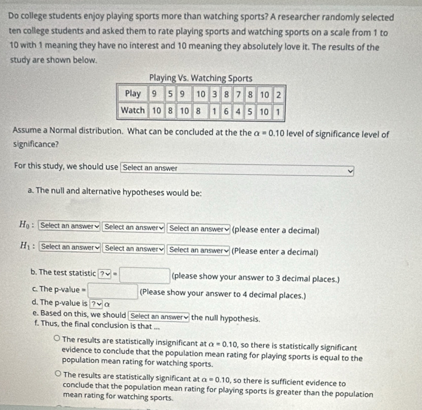 Do college students enjoy playing sports more than watching sports? A researcher randomly selected
ten college students and asked them to rate playing sports and watching sports on a scale from 1 to
10 with 1 meaning they have no interest and 10 meaning they absolutely love it. The results of the
study are shown below.
Assume a Normal distribution. What can be concluded at the the alpha =0.10 level of significance level of
significance?
For this study, we should use Select an answer
a. The null and alternative hypotheses would be:
H_0 :Select an answer Select an answer Select an answerý (please enter a decimal)
H_1 : Select an answer Select an answer Select an answer₹ (Please enter a decimal)
b. The test statistic ?vee =□ (please show your answer to 3 decimal places.)
c. The p -value =□ (Please show your answer to 4 decimal places.)
d. The p -value is ?να
e. Based on this, we should Select an answer≌ the null hypothesis.
f. Thus, the final conclusion is that ...
The results are statistically insignificant at alpha =0.10 , so there is statistically significant
evidence to conclude that the population mean rating for playing sports is equal to the
population mean rating for watching sports.
The results are statistically significant at alpha =0.10 , so there is sufficient evidence to
conclude that the population mean rating for playing sports is greater than the population
mean rating for watching sports.