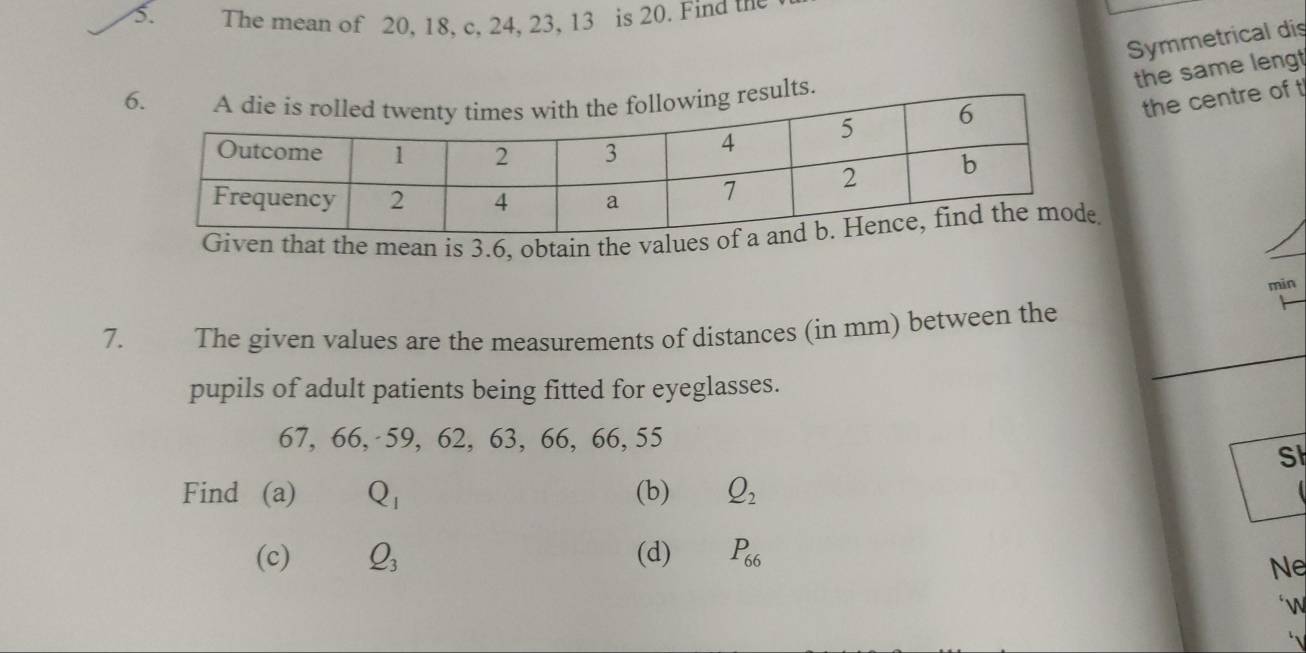 The mean of 20, 18, c, 24, 23, 13 is 20. Find the 
Symmetrical dis 
the same lengt 
lts. 
the centre of t 
at the mean is 3.6, obtain the val 
min 
7. The given values are the measurements of distances (in mm) between the 
pupils of adult patients being fitted for eyeglasses.
67, 66, 59, 62, 63, 66, 66, 55
S 
Find (a) Q_1 (b) Q_2
(c) Q_3 (d) P_66
Ne