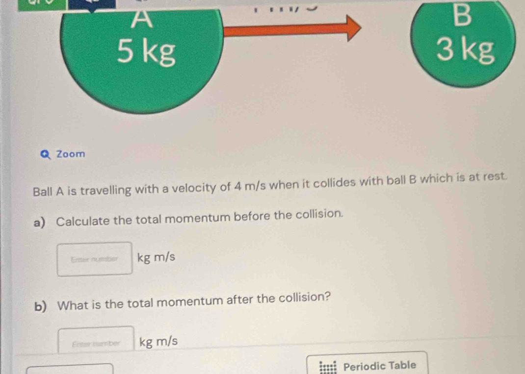 3 kg
Q Zoom 
Ball A is travelling with a velocity of 4 m/s when it collides with ball B which is at rest. 
a) Calculate the total momentum before the collision. 
Enter nueier kg m/s
b) What is the total momentum after the collision? 
Enter number kg m/s
Periodic Table