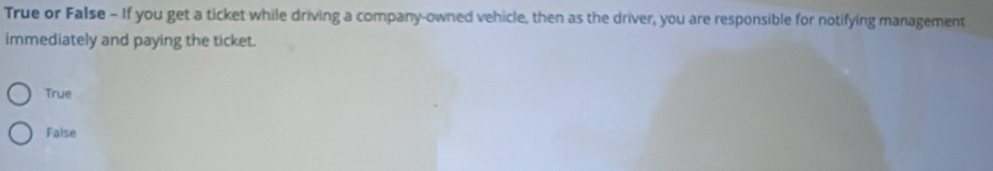 True or False - If you get a ticket while driving a company-owned vehicle, then as the driver, you are responsible for notifying management
immediately and paying the ticket.
True
Faise