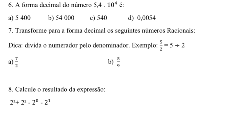 A forma decimal do número 5, 4.10^4 é:
a) 5 400 b) 54 000 c) 540 d) 0,0054
7. Transforme para a forma decimal os seguintes números Racionais:
Dica: divida o numerador pelo denominador. Exemplo:  5/2 =5/ 2
a)  7/2   5/9 
b)
8. Calcule o resultado da expressão:
2^3+2^2-2^0-2^1