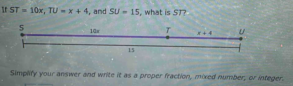 If ST=10x, TU=x+4 , and SU=15 , what is ST?
s
10x U
T x+4
15
Simplify your answer and write it as a proper fraction, mixed number, or integer.