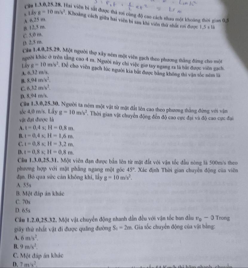 ch ì Hai viên bị sắt được thả rơi cùng độ cao cách nhau một khoảng thời gian 05
A. 6,25 m.
s. Lấy g=10m/s^2. Khoảng cách giữa hai viên bi sau khi viên thứ nhất rơi được 1,5 s là
B. 12,5 m.
C. 5,0 m.
D. 2,5 m.
Cầu 14.0,25.29. Một người thợ xây ném một viên gạch theo phương thắng đứng cho một
người khác ở trên tầng cao 4 m. Người này chỉ việc giơ tay ngang ra là bất được viên gạch.
Lấy g=10m/s^2 Để cho viên gạch lúc người kia bắt được bằng không thi vận tốc ném là
A. 6,32 m/s,
B. 8.94m/s^2.
C. 6,32m/s^2.
D. 8,94 m/s.
Cầu 1.3.0,25.30. Người ta ném một vật từ mặt đất lên cao theo phương thẳng đứng với vận
tốc 4,0 m/s. Lấy g=10m/s^2. Thời gian vật chuyển động đến độ cao cực đại và độ cao cực đại
vật đạt được là
A. t=0,4s;H=0,8m.
B. t=0,4s;H=1,6m.
C. t=0,8s;H=3,2m.
D. t=0.8s;H=0.8m.
Cầu 1.3.0,25.31. Một viên đạn được bắn lên từ mặt đất với vận tốc đầu nòng là 500m/s theo
phương hợp với mặt phẳng ngang một góc 45° T. Xác định Thời gian chuyển động của viên
đạn. Bỏ qua sức cản không khí, lấy g=10m/s^2.
A. 55s
B. Một đáp án khác
C. 70s
D. 65s
Câu 1.2.0,25.32. Một vật chuyển động nhanh dần đều với vận tốc ban đầu v_0-0 Trong
giây thử nhất vật đi được quãng đường S_1=2m. Gia tốc chuyển động của vật bằng:
A. 6m/s^2.
B. 9m/s^2.
C. Một đáp án khác
D. 7m/s^2.