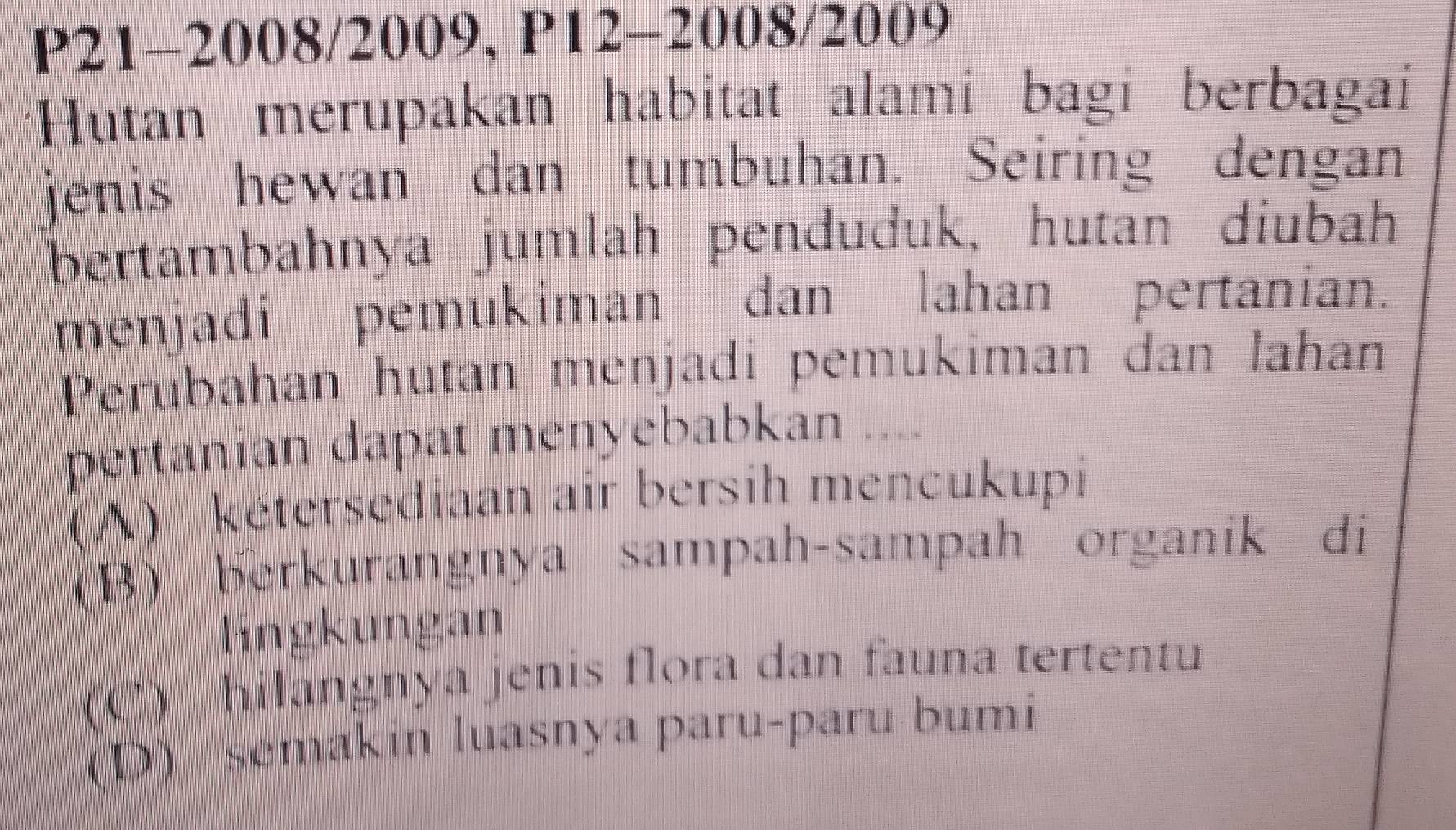 P21-2008/2009, P12-2008/2009
*Hutan merupakan habitat alami bagi berbagai
jenis hewan dan tumbuhan. Seiring dengan
bertambahnya jumlah penduduk, hutan diubah
menjadi pemukiman dan lahan pertanian.
Perubahan hutan menjadi pemukiman dan lahan
pertanian dapat menyebabkan ....
(A) kétersediaan air bersih mencukupi
(B) berkurangnya sampah-sampah organik di
lingkungan
(C) hilangnya jenis flora dan fauna tertentu
(D) semakin luasnya paru-paru bumi