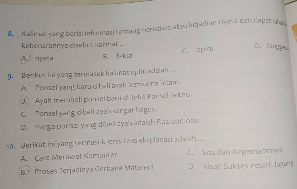 Kalimat yang berisi informasi tentang peristiwa atau kejadian nyata dan dapat dibukt
kebenarannya disebut kalimat ....
A.’nyata B. fakta C. opini
D. tanggap.
9. Berikut ini yang termasuk kalimat opini adalah ...
A. Ponsel yang baru dibeli ayah berwarna hitam.
B. Ayah membeli ponsel baru di Toko Ponsel Tekno.
C. Ponsel yang dibeli ayah sangat bagus.
D. Harga ponsel yang dibeli ayah adalah Rp2.000.000.
10. Berikut ini yang termasuk jenis teks eksplanasi adalah ...
A. Cara Merawat Komputer C. Sita dan Kegemarannya
B. Proses Terjadinya Gerhana Matahari D. Kisah Sukses Petani Jagung