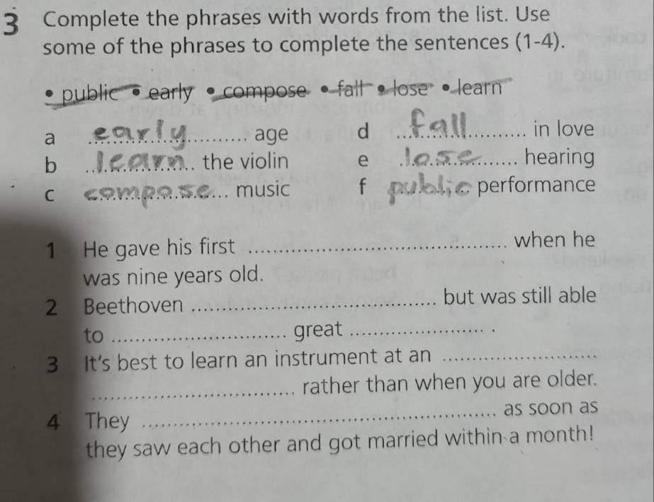 Complete the phrases with words from the list. Use 
some of the phrases to complete the sentences (1-4). 
_public · early • compose · fall ·lose learn 
a _age d_ 
in love 
b _the violin e _hearing 
C₹_ 
music f _performance 
1 He gave his first _when he 
was nine years old. 
2 Beethoven _but was still able 
to _great_ 
3 It's best to learn an instrument at an_ 
_rather than when you are older. 
4 They _as soon as 
they saw each other and got married within a month!