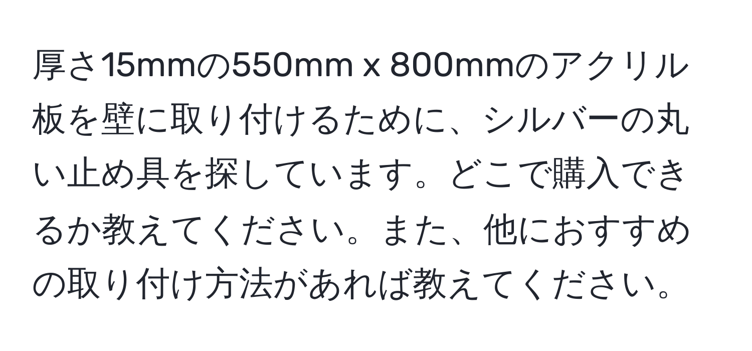 厚さ15mmの550mm x 800mmのアクリル板を壁に取り付けるために、シルバーの丸い止め具を探しています。どこで購入できるか教えてください。また、他におすすめの取り付け方法があれば教えてください。