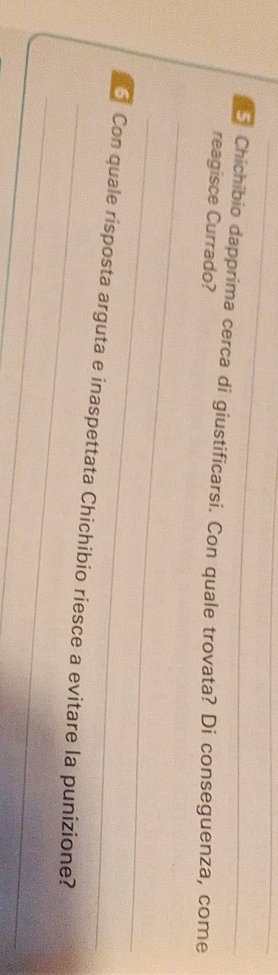 Chichibio dapprima cerca di giustificarsi. Con quale trovata? Di conseguenza, come 
reagisce Currado? 
_ 
_ 
_ 
Con quale risposta arguta e inaspettata Chichibio riesce a evitare la punizione? 
_