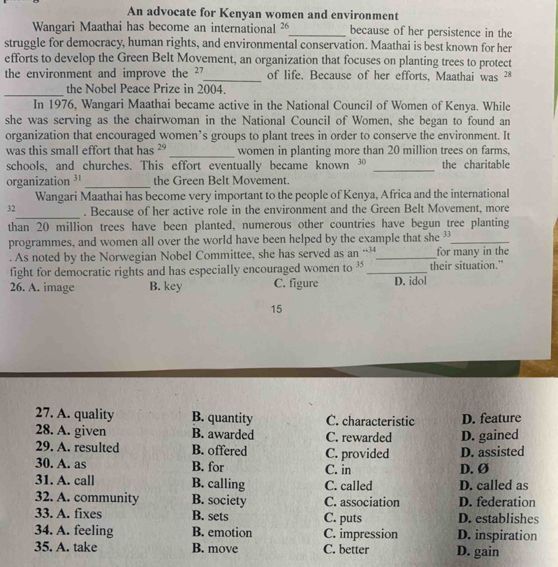 An advocate for Kenyan women and environment
Wangari Maathai has become an international 26 _ because of her persistence in the
struggle for democracy, human rights, and environmental conservation. Maathai is best known for her
efforts to develop the Green Belt Movement, an organization that focuses on planting trees to protect
the environment and improve the ²7 _ of life. Because of her efforts, Maathai was 28
_
the Nobel Peace Prize in 2004.
In 1976, Wangari Maathai became active in the National Council of Women of Kenya. While
she was serving as the chairwoman in the National Council of Women, she began to found an
organization that encouraged women’s groups to plant trees in order to conserve the environment. It
was this small effort that has ²9 _ women in planting more than 20 million trees on farms,
schools, and churches. This effort eventually became known 30 _the charitable
organization ³¹ _the Green Belt Movement.
Wangari Maathai has become very important to the people of Kenya, Africa and the international
_
32 . Because of her active role in the environment and the Green Belt Movement, more
than 20 million trees have been planted, numerous other countries have begun tree planting
programmes, and women all over the world have been helped by the example that she 3 _
. As noted by the Norwegian Nobel Committee, she has served as an..34 _ for many in the
fight for democratic rights and has especially encouraged women to 35 _ their situation.”
26. A. image B. key C. figure D. idol
15
27. A. quality B. quantity C. characteristic D. feature
28. A. given B. awarded C. rewarded D. gained
29. A. resulted B. offered C. provided D. assisted
30. A. as B. for C. in D.Ø
31. A. call B. calling C. called D. called as
32. A. community B. society C. association D. federation
33. A. fixes B. sets C. puts D. establishes
34. A. feeling B. emotion C. impression D. inspiration
35. A. take B. move C. better D. gain