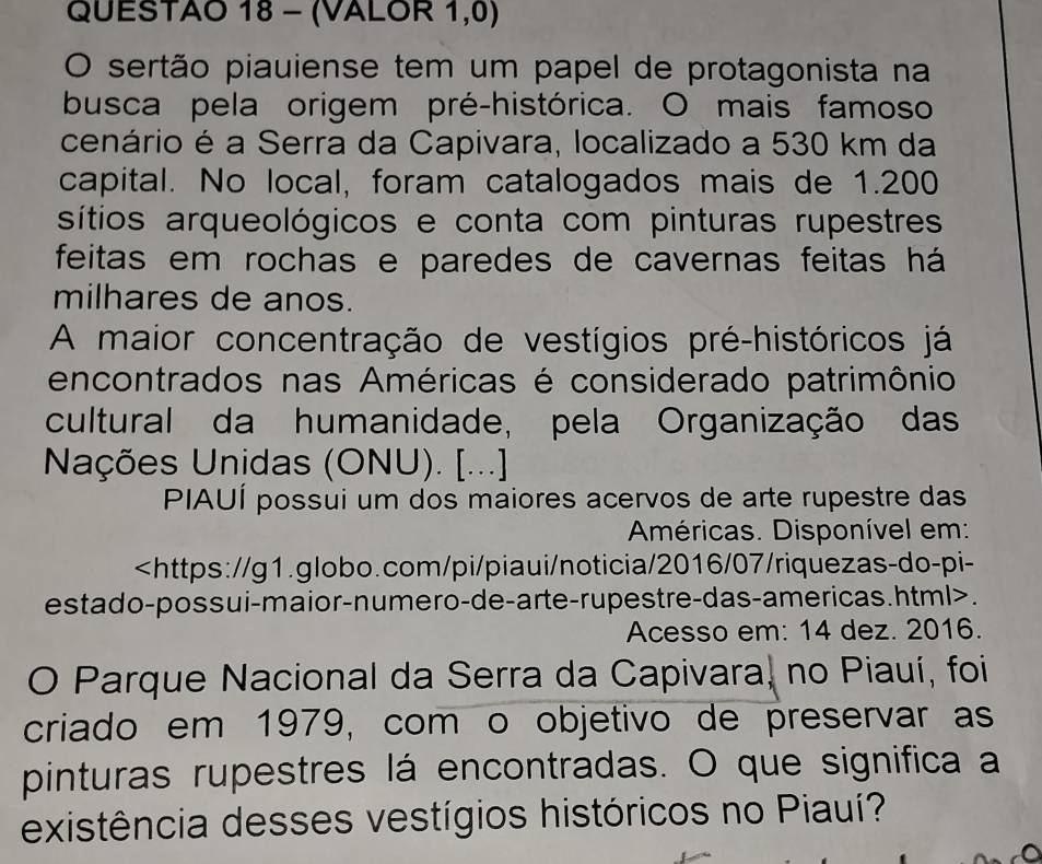 QUESTAO 18 - (VALOR 1,0) 
O sertão piauiense tem um papel de protagonista na 
busca pela origem pré-histórica. O mais famoso 
cenário é a Serra da Capivara, localizado a 530 km da 
capital. No local, foram catalogados mais de 1.200
sítios arqueológicos e conta com pinturas rupestres 
feitas em rochas e paredes de cavernas feitas há 
milhares de anos. 
A maior concentração de vestígios pré-históricos já 
encontrados nas Américas é considerado patrimônio 
cultural da humanidade, pela Organização das 
Nações Unidas (ONU). [...] 
PIAUÍ possui um dos maiores acervos de arte rupestre das 
Américas. Disponível em:. 
Acesso em: 14 dez. 2016. 
O Parque Nacional da Serra da Capivara, no Piauí, foi 
criado em 1979, com o objetivo de preservar as 
pinturas rupestres lá encontradas. O que significa a 
existência desses vestígios históricos no Piauí?