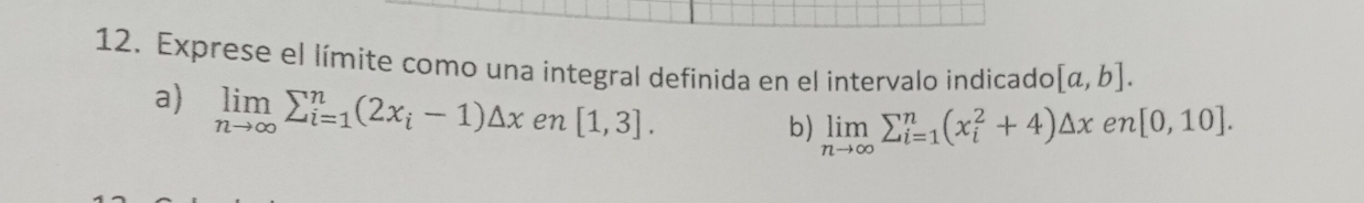 Exprese el límite como una integral definida en el intervalo indicado [a,b]. 
a) limlimits _nto ∈fty sumlimits _(i=1)^n(2x_i-1)△ x en [1,3]. 
b) limlimits _nto ∈fty sumlimits _(i=1)^n(x_i^2+4)△ x en [0,10].