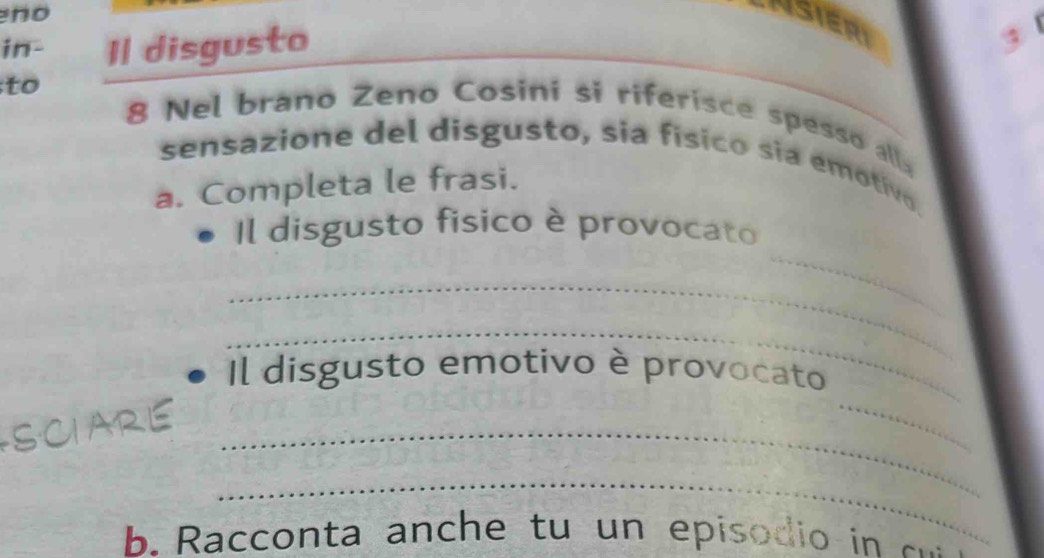 no 
Asieri 
in- Il disgusto 
to 8 Nel brano Zeno Cosini si riferisce spesso all 
sensazione del disgusto, sia físico sia emotivo. 
a. Completa le frasi. 
_ 
Il disgusto fisico è provocato 
_ 
_ 
Il disgusto emotivo è provocato 
SCIARE_ 
_ 
_ 
b. R acco nta anch e tu un episo di i