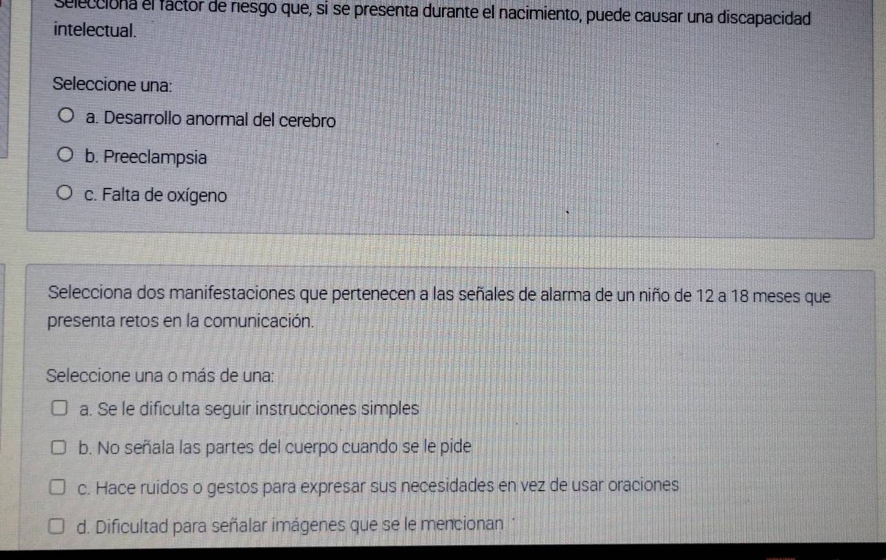 selecciona el factor de riesgo que, si se presenta durante el nacimiento, puede causar una discapacidad
intelectual.
Seleccione una:
a. Desarrollo anormal del cerebro
b. Preeclampsia
c. Falta de oxígeno
Selecciona dos manifestaciones que pertenecen a las señales de alarma de un niño de 12 a 18 meses que
presenta retos en la comunicación.
Seleccione una o más de una:
a. Se le dificulta seguir instrucciones simples
b. No señala las partes del cuerpo cuando se le pide
c. Hace ruidos o gestos para expresar sus necesidades en vez de usar oraciones
d. Dificultad para señalar imágenes que se le mencionan