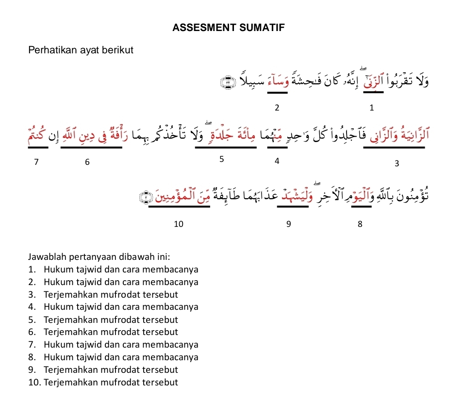 ASSESMENT SUMATIF 
Perhatikan ayat berikut 
2
1
6
5 4
3
10
9
8
Jawablah pertanyaan dibawah ini: 
1. Hukum tajwid dan cara membacanya 
2. Hukum tajwid dan cara membacanya 
3. Terjemahkan mufrodat tersebut 
4. Hukum tajwid dan cara membacanya 
5. Terjemahkan mufrodat tersebut 
6. Terjemahkan mufrodat tersebut 
7. Hukum tajwid dan cara membacanya 
8. Hukum tajwid dan cara membacanya 
9. Terjemahkan mufrodat tersebut 
10. Terjemahkan mufrodat tersebut