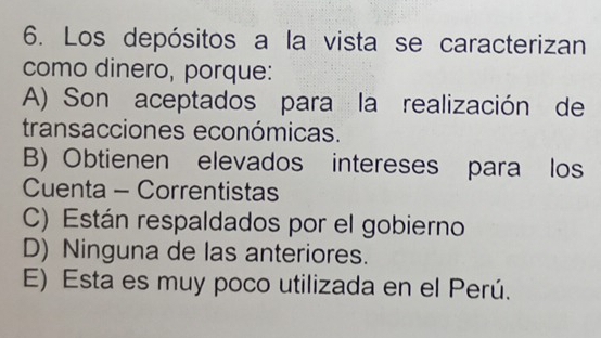 Los depósitos a la vista se caracterizan
como dinero, porque:
A) Son aceptados para la realización de
transacciones económicas.
B) Obtienen elevados intereses para los
Cuenta - Correntistas
C) Están respaldados por el gobierno
D) Ninguna de las anteriores.
E) Esta es muy poco utilizada en el Perú.