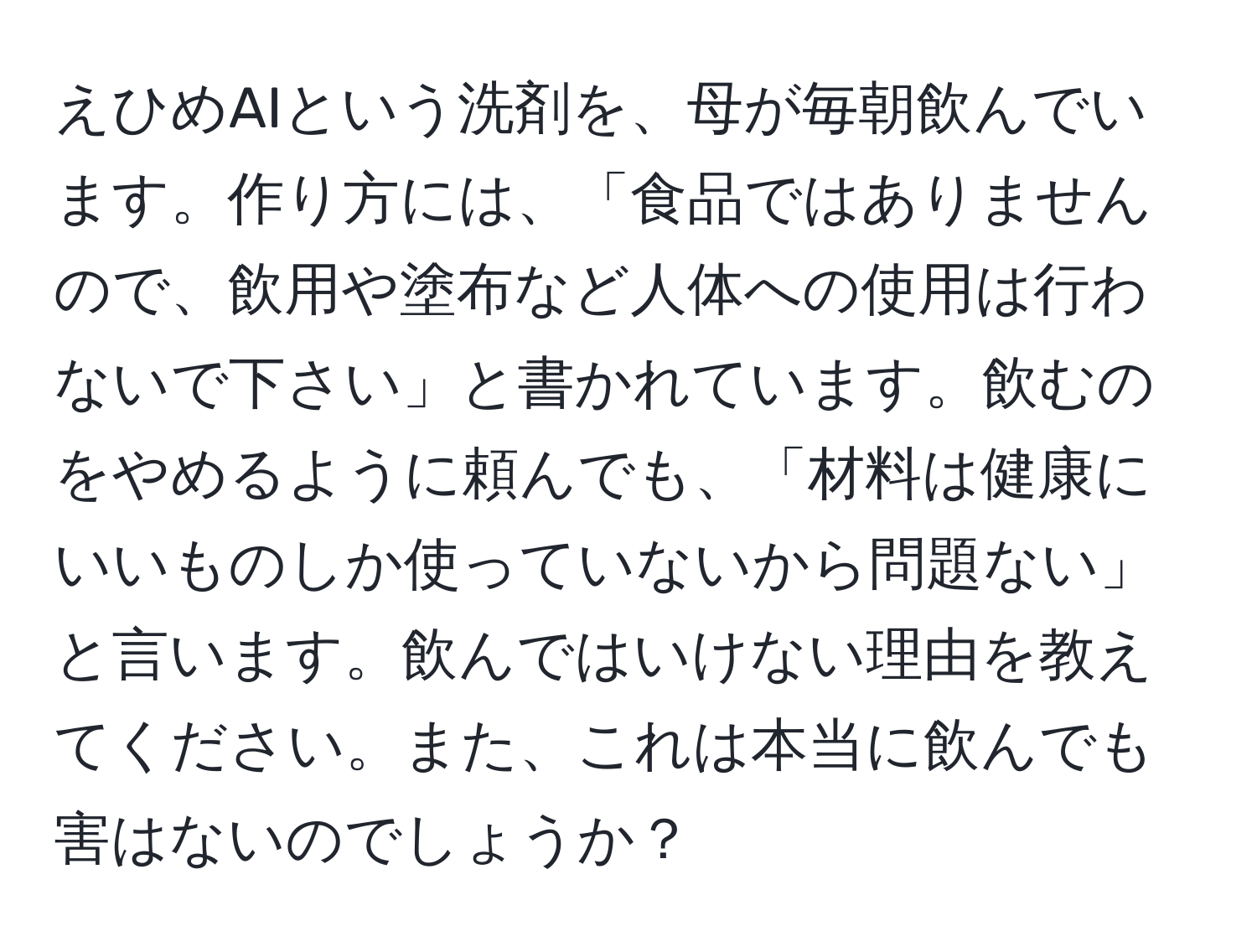 えひめAIという洗剤を、母が毎朝飲んでいます。作り方には、「食品ではありませんので、飲用や塗布など人体への使用は行わないで下さい」と書かれています。飲むのをやめるように頼んでも、「材料は健康にいいものしか使っていないから問題ない」と言います。飲んではいけない理由を教えてください。また、これは本当に飲んでも害はないのでしょうか？