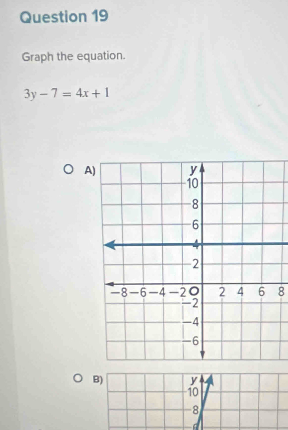 Graph the equation.
3y-7=4x+1
A)
8
B)