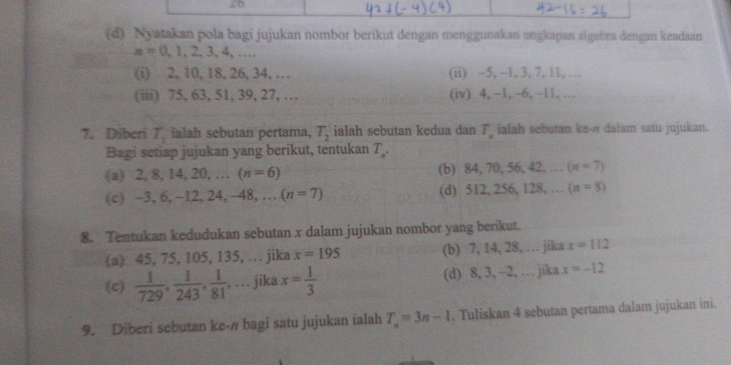 20
(d) Nyatakan pola bagi jujukan nombor berikut dengan menggunakan ungkapan algebra dengan keadaan
n=0,1,2,3,4,... 
(i) 2, 10, 18, 26, 34,... (ii) -5, -1, 3, 7, 11, …
(iii) 75, 63, 51, 39, 27, … (iv) 4, -1,. -6, ~11, .
7. Diberi T_1 ialah sebutan pertama, T_2 ialah sebutan kedua dan T_n ialah sebutan ke- r dalam satu jujukan.
Bagi setiap jujukan yang berikut, tentukan T_n. 
(a) 2, 8, 14, 20, … (n=6) (b) 84, 70, 56, 42, … (n=7)
(c) -3, 6, -12, 24, -48, … (n=7) (d) 512, 256, 128, … (n=8)
8. Tentukan kedudukan sebutan x dalam jujukan nombor yang berikut.
(a) 45, 75, 105, 135, … jika x=195 (b) 7, 14, 28, … jika x=112
(c)  1/729 ,  1/243 ,  1/81 ,... jika x= 1/3  (d) 8, 3, -2, … jika x=-12
9. Diberi sebutan ke-n bagi satu jujukan ialah T_n=3n-1. Tuliskan 4 sebutan pertama dalam jujukan ini.