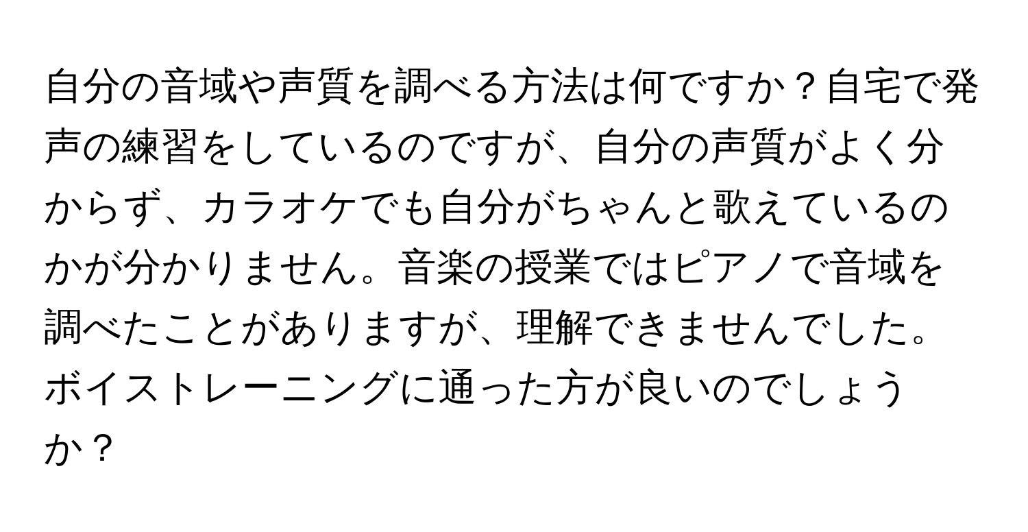 自分の音域や声質を調べる方法は何ですか？自宅で発声の練習をしているのですが、自分の声質がよく分からず、カラオケでも自分がちゃんと歌えているのかが分かりません。音楽の授業ではピアノで音域を調べたことがありますが、理解できませんでした。ボイストレーニングに通った方が良いのでしょうか？