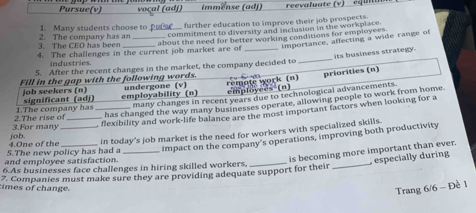 Pursue(v) voçal (adj) immënse (adj) reevaluate (v) équiu 
1. Many students choose to further education to improve their job prospects. 
2. The company has an _commitment to diversity and inclusion in the workplace. 
3. The CEO has been __about the need for better working conditions for employees. 
importance, affecting a wide range of 
4. The challenges in the current job market are of_ 
5. After the recent changes in the market, the company decided to _its business strategy. 
industries. 
Fill in the gap with the following words. 
job seekers (n) undergone (v) remote work (n) priorities (n) 
significant (adj) employability (n) employees (n) 
1.The company has many changes in recent years due to technological advancements. 
2.The rise of has changed the way many businesses operate, allowing people to work from home. 
3.For many __, flexibility and work-life balance are the most important factors when looking for a 
4.One of the in today’s job market is the need for workers with specialized skills. 
job. 
5.The new policy has had a _impact on the company’s operations, improving both productivity 
and employee satisfaction. 
_ 
_ 
is becoming more important than ever. 
, especially during 
6.As businesses face challenges in hiring skilled workers, 
7. Companies must make sure they are providing adequate support for their 
times of change. 
Trang 6/6 - Đề 1