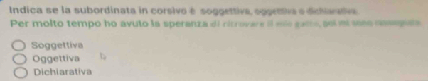 Indica se la subordinata in corsivo é soggettiva, oggettiva o dichiarativa
Per molto tempo ho avuto la speranza di citrovare il mío galte, poi mi sose rmaga
Soggettiva
Oggettiva
Dichiarativa