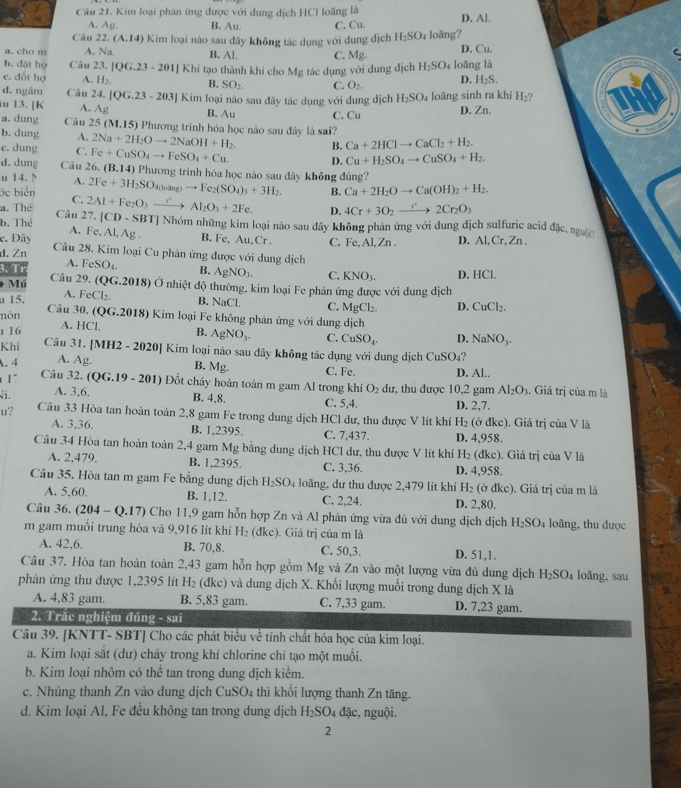 Kim loại phân ứng được với dung dịch HCl loãng là
D. Al.
A. Ag. B. Au. C. Cu.
Câu 22. (A.14) Kim loại nào sau đây không tác dụng với dung dịch H_2SO_4 loãng?
a. cho m A. Na. B. Al. C. Mg. D. Cu. C
b. dặt họ Câu 23. [QG.23-201] Khí tạo thành khi cho Mg tác dụng với dung dịch H_2SO_4 loãng là
c. đốt hợ A. H_2. D. H_2S.
B. SO_2. C. O_2.
d. ngâm Câu 24.[QG.23-203] Kim loại nào sau dây tác dụng với dung dịch H_2SO 4 loãng sinh ra khí H_2
iu 13. [K A. Ag B. Au
C. Cu D. Zn.
a. dung Câu 25(M.15) 9 Phương trình hóa học nào sau đây là sai?
b. dung A. 2Na+2H_2Oto 2NaOH+H_2.
c. dung C. Fe+CuSO_4to FeSO_4+Cu.
B. Ca+2HClto CaCl_2+H_2.
D. Cu+H_2SO_4to CuSO_4+H_2.
d. dung Câu 26. (B.14) Phương trình hóa học nào sau đây không đúng?
u 14. N A. 2Fe+3H_2SO_4(loang)to Fe_2(SO_4)_3+3H_2. B. Ca+2H_2Oto Ca(OH)_2+H_2.
ớc biển C. 2Al+Fe_2O_3xrightarrow t°Al_2O_3+2Fe.
a. Thé
Câu 27. [CD-SBT]
D. 4Cr+3O_2xrightarrow r°2Cr_2O_3
b. Thé     Nhóm những kim loại nào sau đây không phản ứng với dung dịch sulfuric acid đặc, nguội
A. Fe, Al, Ag . B. Fe, Au,Cr.
C. Fe,Al,Zn. D. Al, Cr, Zn .
c. Đây Câu 28. Kim loại Cu phản ứng được với dung dịch
d. Zn
3. Tr A. FeSO_4.
B. AgNO_3.
C. KNO_3. D. HCl.
Mú  Câu 29. (QG.2018) Ở nhiệt độ thường, kim loại Fe phản ứng được với dung dịch
15. A. FeCl_2
B. NaCl. C.
D. CuCl_2.
nòn
Câu 30. (QG.201 18) Kim loại Fe không phản ứng với dung dịch
1 16 A. HCl. MgCl_2.
B. AgNO_3.
C. CuSO_4. D. NaNO_3.
Khi Câu 31. MH2-2020 0] Kim loại nào sau đây không tác dụng với dung dịch CuSO 4?
A. 4 A. Ag.
B. Mg. C. Fe. D. Al..
1" Câu 32. (QG.19-201) Đ  Đốt cháy hoàn toàn m gam Al trong khí O_2 dư, thu được 10,2 gam
Ni. A. 3,6. Al_2O_3. Giá trị của m là
B. 4,8. C. 5,4.
D. 2,7
u? Câu 33 Hòa tan hoàn toàn 2,8 gam Fe trong dung dịch HCl dư, thu được V lít khí H_2 (ở đkc). Giá trị của V là
A. 3,36. B. 1,2395. C. 7,437. D. 4,958.
Câu 34 Hòa tan hoàn toàn 2,4 gam Mg bằng dung dịch HCl dư, thu được V lít khí H_2 (đkc). Giá trị của V là
A. 2,479. B. 1,2395. C. 3,36. D. 4,958.
Câu 35. Hòa tan m gam Fe bằng dung dịch H_2SO_4 loãng, dư thu được 2,479 lít khí H_2 (ở đkc). Giá trị của m là
A. 5,60. B. 1,12. C. 2,24. D. 2,80.
Câu 36. (204-Q.17) Cho 11,9 gam hỗn hợp Zn và Al phản ứng vừa đủ với dung dịch dịch H_2SO_4 loãng, thu được
m gam muối trung hòa và 9,916 lít khí H₂ (đkc). Giá trị của m là
A. 42,6. B. 70,8. C. 50,3. D. 51,1.
Câu 37. Hòa tan hoàn toàn 2,43 gam hỗn hợp gồm Mg và Zn vào một lượng vừa đủ dung dịch H_2SO_4 loãng, sau
phản ứng thu được 1,2395 lít H_2 (đkc) và dung dịch X. Khối lượng muối trong dung dịch X là
A. 4,83 gam. B. 5,83 gam. C. 7,33 gam. D. 7,23 gam.
2. Trắc nghiệm đúng - sai
Câu 39. [KNTT- SBT] Cho các phát biểu về tính chất hóa học của kim loại.
a. Kim loại sắt (dư) cháy trong khí chlorine chi tạo một muối.
b. Kim loại nhôm có thể tan trong dung dịch kiểm.
c. Nhúng thanh Zn vào dung dịch CuSO_4 thì khối lượng thanh Zn tăng.
d. Kim loại Al, Fe đều không tan trong dung dịch H_2SO_4dac. , nguội.
2