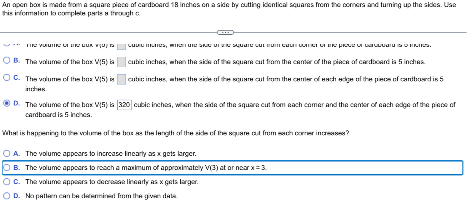 An open box is made from a square piece of cardboard 18 inches on a side by cutting identical squares from the corners and turning up the sides. Use
this information to complete parts a through c.
Te volume of the box v(u)15 □ cubic inches, when the side of the square cut from each comer of the piece of cardboard is 5 inches.
B. The volume of the box V(5) is □ cubic inches, when the side of the square cut from the center of the piece of cardboard is 5 inches.
C. The volume of the box V(5) is □ cubic inches, when the side of the square cut from the center of each edge of the piece of cardboard is 5
inches.
D. The volume of the box V(5) is 320| cubic inches, when the side of the square cut from each corner and the center of each edge of the piece of
cardboard is 5 inches.
What is happening to the volume of the box as the length of the side of the square cut from each corner increases?
A. The volume appears to increase linearly as x gets larger.
B. The volume appears to reach a maximum of approximately V(3) at or near x=3.
C. The volume appears to decrease linearly as x gets larger.
D. No pattern can be determined from the given data.