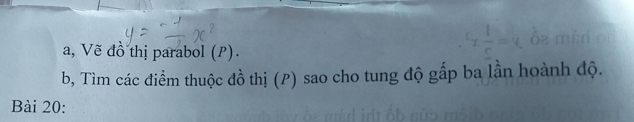 a, Vẽ đồ thị parabol (P). 
b, Tìm các điểm thuộc đồ thị (P) sao cho tung độ gấp ba lần hoành độ. 
Bài 20: