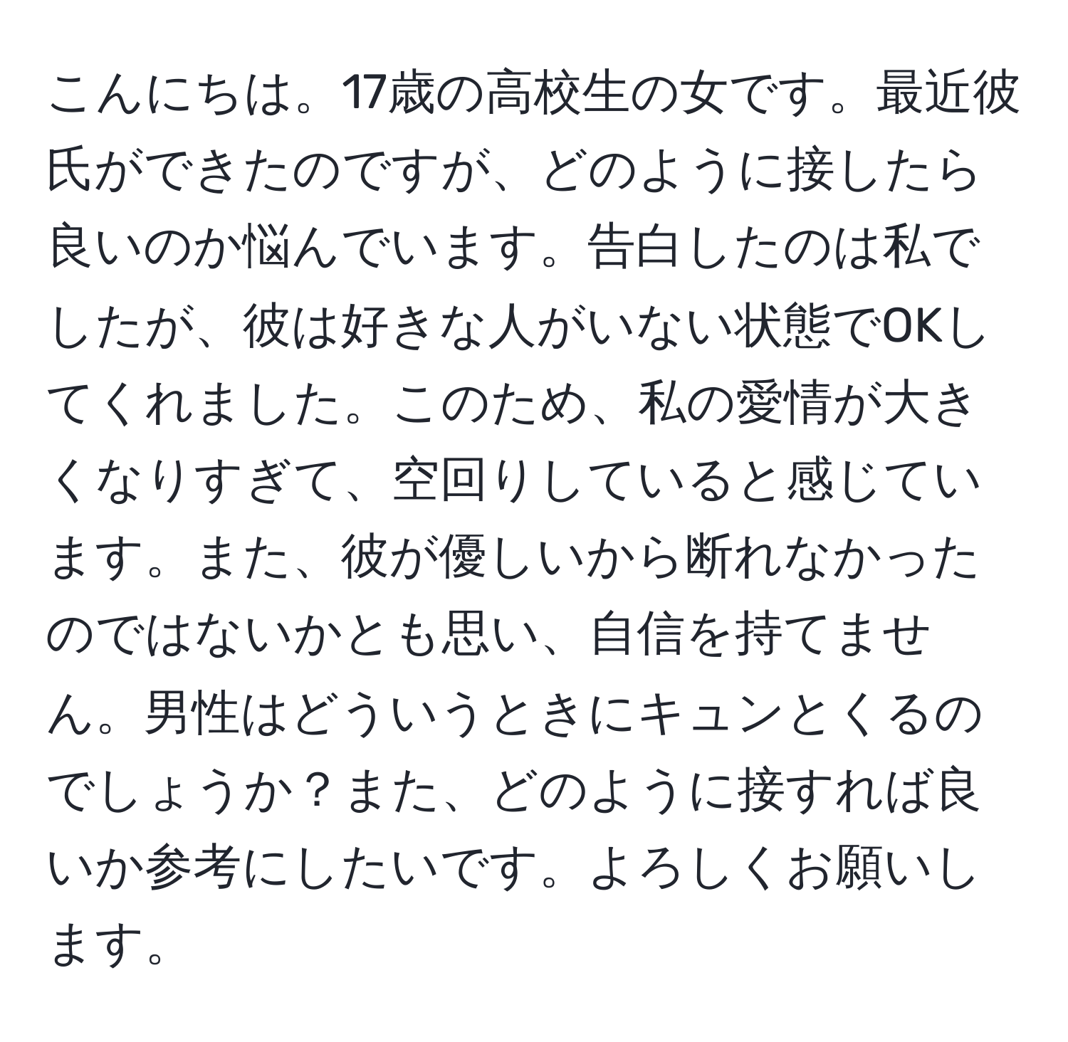 こんにちは。17歳の高校生の女です。最近彼氏ができたのですが、どのように接したら良いのか悩んでいます。告白したのは私でしたが、彼は好きな人がいない状態でOKしてくれました。このため、私の愛情が大きくなりすぎて、空回りしていると感じています。また、彼が優しいから断れなかったのではないかとも思い、自信を持てません。男性はどういうときにキュンとくるのでしょうか？また、どのように接すれば良いか参考にしたいです。よろしくお願いします。