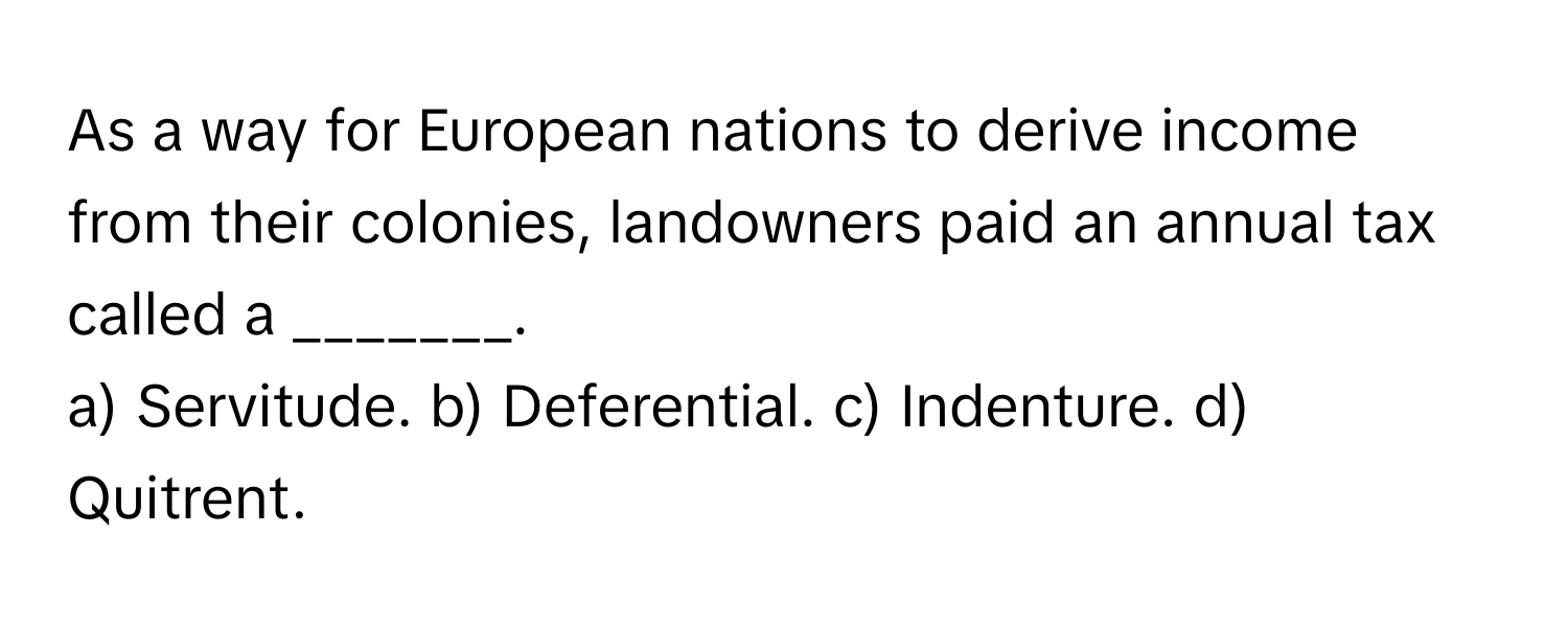 As a way for European nations to derive income from their colonies, landowners paid an annual tax called a _______.

a) Servitude. b) Deferential. c) Indenture. d) Quitrent.