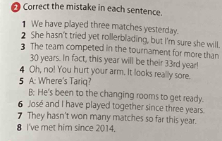the mistake in each sentence. 
1 We have played three matches yesterday. 
2 She hasn’t tried yet rollerblading, but I'm sure she will. 
3 The team competed in the tournament for more than
30 years. In fact, this year will be their 33rd year! 
4 Oh, no! You hurt your arm. It looks really sore. 
5 A: Where's Tariq? 
B: He’s been to the changing rooms to get ready. 
6 José and I have played together since three years. 
7 They hasn’t won many matches so far this year. 
8 I've met him since 2014.