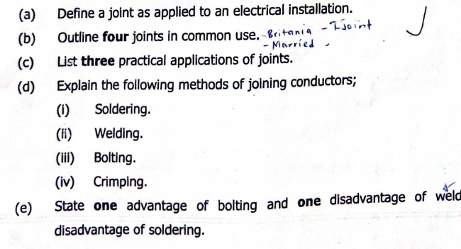 Define a joint as applied to an electrical installation. 
(b) Outline four joints in common use. 
(c) List three practical applications of joints. 
(d) Explain the following methods of joining conductors; 
(i) Soldering. 
(ii) Welding. 
(iii) Bolting. 
(iv) Crimping. 
(e) State one advantage of bolting and one disadvantage of weld 
disadvantage of soldering.