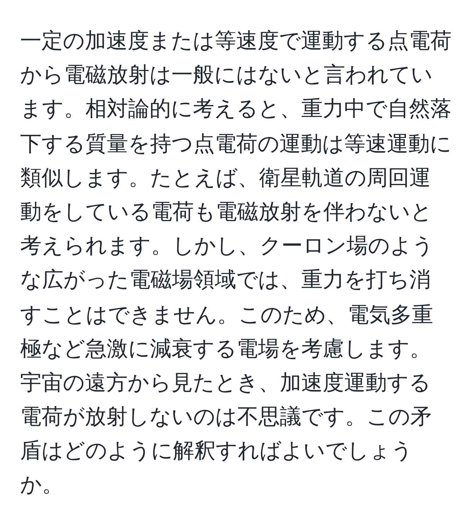 一定の加速度または等速度で運動する点電荷から電磁放射は一般にはないと言われています。相対論的に考えると、重力中で自然落下する質量を持つ点電荷の運動は等速運動に類似します。たとえば、衛星軌道の周回運動をしている電荷も電磁放射を伴わないと考えられます。しかし、クーロン場のような広がった電磁場領域では、重力を打ち消すことはできません。このため、電気多重極など急激に減衰する電場を考慮します。宇宙の遠方から見たとき、加速度運動する電荷が放射しないのは不思議です。この矛盾はどのように解釈すればよいでしょうか。