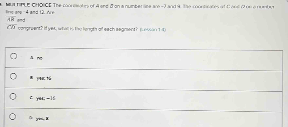 The coordinates of A and B on a number line are -7 and 9. The coordinates of C and D on a number 
lline are -4 and 12. Are
overline AB and
overline CD congruent? If yes, what is the length of each segment? (Lesson 1-4)