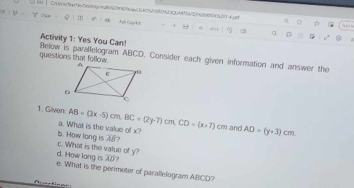 Fl C/sen/eactenDesktop/nath8209930u1anJLA5%209D%20CUAATER/Q9828WEDc82014pet 
Osw Q x° Ask Caplot - 66 ef53 
a D Sgn l 
Q 6 
Activity 1: Yes You Can! 
F 
questions that follow. 
Below is parallelogram ABCD. Consider each given information and answer the 
1. Given: AB=(3x-5)cm, BC=(2y-7)cm, CD=(x+7)cm and AD=(y+3)cm. 
a. What is the value of x? 
b. How long is overline Aoverline B ? 
c. What is the value of y? 
d. How long is overline Aoverline D ? 
e. What is the perimeter of parallelogram ABCD?