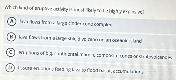 Which kind of eruptive activity is most likely to be highly explosive?
A lava flows from a large cinder cone complex
B ) lava flows from a large shield volcano on an oceanic island
C  eruptions of big, continental margin, composite cones or stratovolcanoes
D fissure eruptions feeding lava to flood basalt accumulations