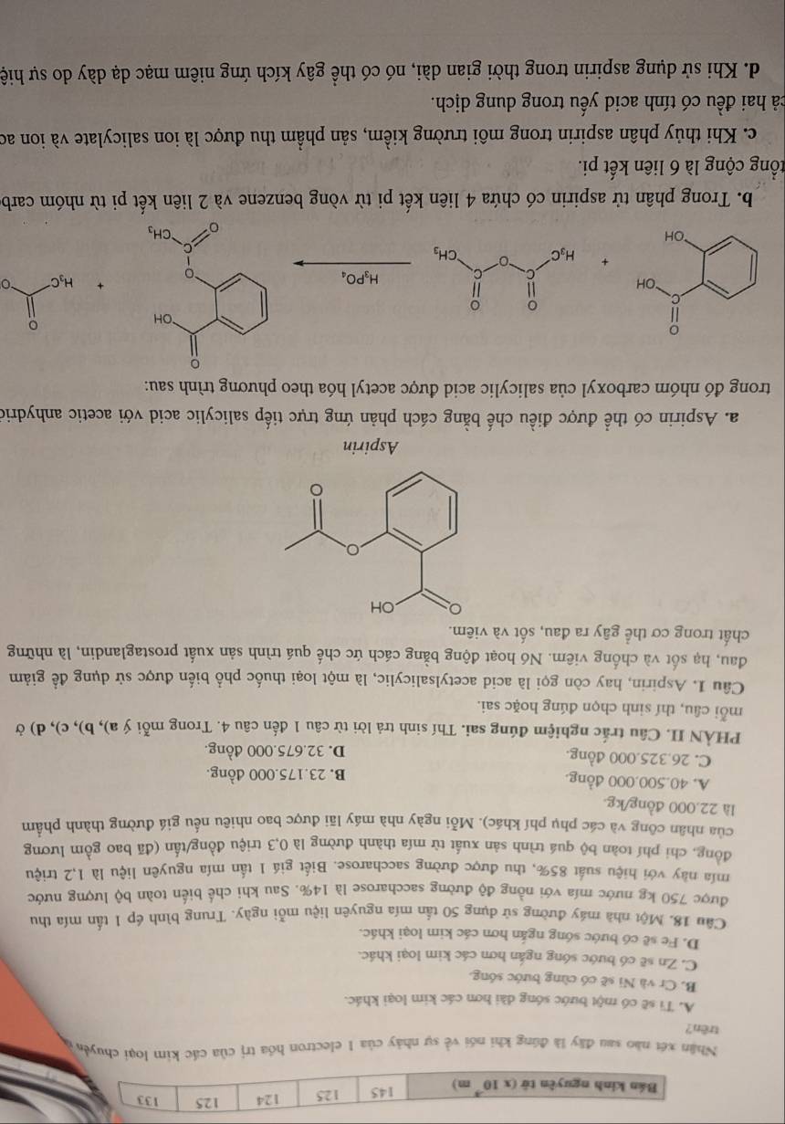 Bán kinh nguyên tử (x10^(-3) m) 125 124 125 133
145
Nhân xét nào sau đây là đúng khi nói về sự nhảy của 1 electron hóa trị của các kim loại chuyển ở
trên?
A. Ti sẽ có một bước sóng dài hơn các kim loại khác.
B. Cr và Ni sẽ có cùng bước sóng.
C. Zn sẽ có bước sóng ngắn hơn các kim loại khác.
D. Fe sẽ có bước sóng ngắn hơn các kim loại khác.
Câu 18. Một nhà máy đường sử dụng 50 tấn mía nguyên liệu mỗi ngày. Trung bình ép 1 tấn mía thu
được 750 kg nước mía với nồng độ đường saccharose là 14%. Sau khi chế biến toàn bộ lượng nước
mía này với hiệu suất 85%, thu được đường saccharose. Biết giá 1 tấn mía nguyên liệu là 1,2 triệu
đồng, chi phí toàn bộ quá trình sản xuất từ mía thành đường là 0,3 triệu đồng/tấn (đã bao gồm lương
của nhân công và các phụ phí khác). Mỗi ngày nhà máy lãi được bao nhiêu nếu giá đường thành phẩm
là 22.000 đồng/kg.
A. 40.500.000 đồng. B. 23.175.000 đồng.
C. 26.325.000 đồng. D. 32.675.000 đồng.
PHÀN II. Câu trắc nghiệm đúng sai. Thí sinh trả lời từ câu 1 đến câu 4. Trong mỗi ý a), b), c), d) ở
mỗi câu, thí sinh chọn đúng hoặc sai.
Câu 1. Aspirin, hay còn gọi là acid acetylsalicylic, là một loại thuốc phổ biến được sử dụng để giảm
đau, hạ sốt và chống viêm. Nó hoạt động bằng cách ức chế quá trình sản xuất prostaglandin, là những
chất trong cơ thể gây ra đau, sốt và viêm.
Aspirin
a. Aspirin có thể được điều chế bằng cách phản ứng trực tiếp salicylic acid với acetic anhydrio
trong đó nhóm carboxyl của salicylic acid được acetyl hóa theo phương trình sau:
。
H₃C
H_3PO_4
b. Trong phân tử aspirin có chứa 4 liên kết pi từ vòng benzene và 2 liên kết pi từ nhóm carb
cổng cộng là 6 liên kết pi.
c. Khi thủy phân aspirin trong môi trường kiềm, sản phẩm thu được là ion salicylate và ion ao
cả hai đều có tính acid yếu trong dung dịch.
d. Khi sử dụng aspirin trong thời gian dài, nó có thể gây kích ứng niêm mạc dạ dày do sự hiệ