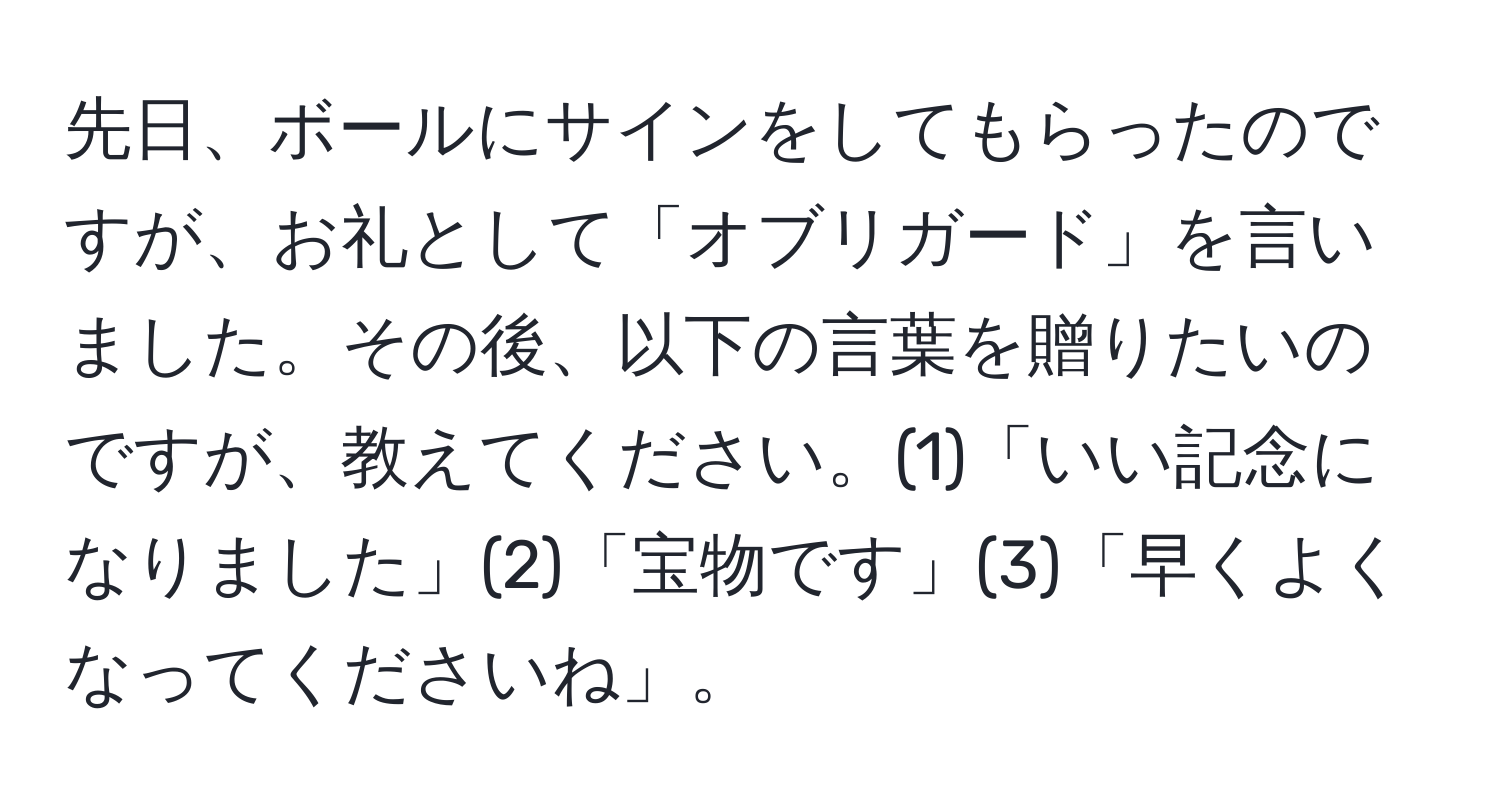 先日、ボールにサインをしてもらったのですが、お礼として「オブリガード」を言いました。その後、以下の言葉を贈りたいのですが、教えてください。(1)「いい記念になりました」(2)「宝物です」(3)「早くよくなってくださいね」。