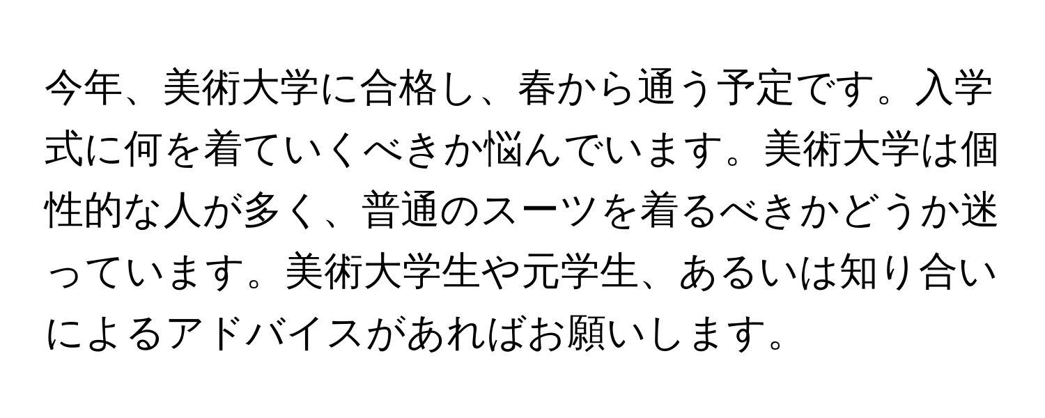 今年、美術大学に合格し、春から通う予定です。入学式に何を着ていくべきか悩んでいます。美術大学は個性的な人が多く、普通のスーツを着るべきかどうか迷っています。美術大学生や元学生、あるいは知り合いによるアドバイスがあればお願いします。