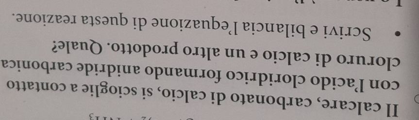 Il calcare, carbonato di calcio, si scioglie a contatto 
con lacido cloridrico formando anidride carbonica 
cloruro di calcio e un altro prodotto. Quale? 
Scrivi e bilancia l’equazione di questa reazione.